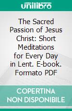 The Sacred Passion of Jesus Christ: Short Meditations for Every Day in Lent. E-book. Formato PDF ebook di Richard Frederick Clarke