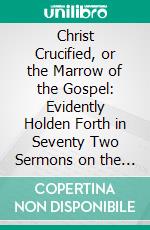 Christ Crucified, or the Marrow of the Gospel: Evidently Holden Forth in Seventy Two Sermons on the Whole Fifty Third Chapter of Isaiah. E-book. Formato PDF