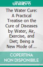 The Water Cure: A Practical Treatise on the Cure of Diseases by Water, Air, Exercise, and Diet; Being a New Mode of Restoring Injured Constitutions to Robust Health. E-book. Formato PDF ebook di James Wilson