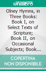 Olney Hymns, in Three Books: Book I, on Select Texts of Scripture; Book II, on Occasional Subjects; Book III, on the Progress and Changes of the Spiritual Life. E-book. Formato PDF