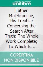 Father Malebranche, His Treatise Concerning the Search After Truth: The Whole Work Complete; To Which Is Added the Author's Treatise of Nature and Grace. E-book. Formato PDF ebook