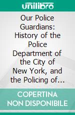 Our Police Guardians: History of the Police Department of the City of New York, and the Policing of Same for the Past One Hundred Years. E-book. Formato PDF ebook