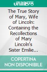 The True Story of Mary, Wife of Lincoln: Containing the Recollections of Mary Lincoln's Sister Emilie (Mrs. Ben Hardin Helm), Extracts From Her War-Time Diary, Numerous Letters and Other Documents. E-book. Formato PDF ebook di Katherine Helm