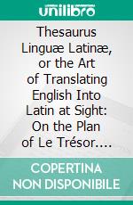 Thesaurus Linguæ Latinæ, or the Art of Translating English Into Latin at Sight: On the Plan of Le Trésor. E-book. Formato PDF ebook di Louis Fenwick de Porquet