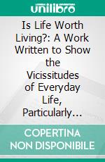 Is Life Worth Living?: A Work Written to Show the Vicissitudes of Everyday Life, Particularly Such as Concerned the Author. E-book. Formato PDF ebook