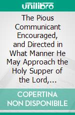 The Pious Communicant Encouraged, and Directed in What Manner He May Approach the Holy Supper of the Lord, Acceptably to God, and Profitably to Himself: In a Series of Lectures. E-book. Formato PDF ebook di Peter Immens