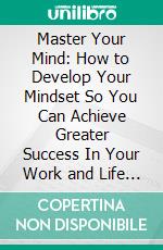 Master Your Mind: How to Develop Your Mindset So You Can Achieve Greater Success In Your Work and Life . E-book. Formato EPUB ebook