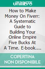 How to Make Money On Fiverr: A Systematic Guide to Building Your Online Empire Five Bucks At A Time. E-book. Formato EPUB ebook