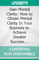 Gain Mental Clarity: How to Obtain Mental Clarity In Your Business to Achieve Greater Success. E-book. Formato EPUB ebook