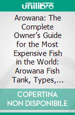 Arowana: The Complete Owner’s Guide for the Most Expensive Fish in the World: Arowana Fish Tank, Types, Care, Food, Habitat, Breeding, Mythology – Silver, Platinum, Red, Jardini, Black, Golden, Green. E-book. Formato EPUB ebook