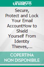 Secure, Protect and Lock Your Email AccountHow to Shield Yourself From Identity Thieves, Social Media and Financial Information Hackers. E-book. Formato PDF ebook