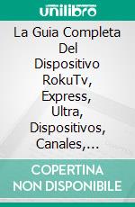 La Guia Completa Del Dispositivo RokuTv, Express, Ultra, Dispositivos, Canales, Apps,cuenta. E-book. Formato Mobipocket ebook