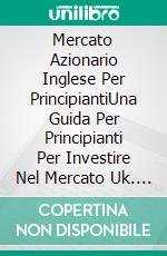 Mercato Azionario Inglese Per PrincipiantiUna Guida Per Principianti Per Investire Nel Mercato Uk. E-book. Formato Mobipocket