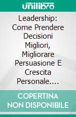 Leadership: Come Prendere Decisioni Migliori, Migliorare Persuasione E Crescita Personale. E-book. Formato Mobipocket ebook