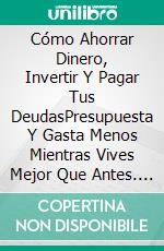 Cómo Ahorrar Dinero, Invertir Y Pagar Tus DeudasPresupuesta Y Gasta Menos Mientras Vives Mejor Que Antes. E-book. Formato Mobipocket ebook