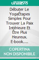 Débuter Le YogaÉtapes Simples Pour Trouver La Paix Intérieure Et Être Plus Heureux. E-book. Formato Mobipocket ebook di Hiddenstuff Entertainment