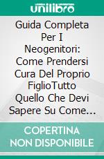 Guida Completa Per I Neogenitori: Come Prendersi Cura Del Proprio FiglioTutto Quello Che Devi Sapere Su Come Prenderti Cura Del Tuo Bambino. E-book. Formato Mobipocket