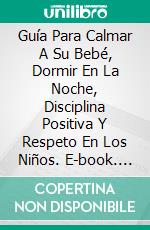 Guía Para Calmar A Su Bebé, Dormir En La Noche, Disciplina Positiva Y Respeto En Los Niños. E-book. Formato Mobipocket ebook di Carley R. Lester