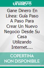 Gane Dinero En Línea: Guía Paso A Paso Para Crear Un Nuevo Negocio Desde Su Casa Utilizando Internet. E-book. Formato Mobipocket ebook