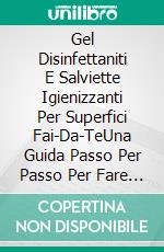 Gel Disinfettaniti  E Salviette Igienizzanti Per Superfici Fai-Da-TeUna Guida Passo Per Passo Per Fare Il Tuo Disinfettante Per Mani E Salviette Per Superfici. E-book. Formato Mobipocket ebook