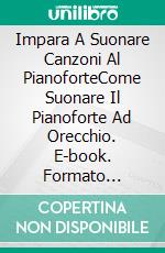 Impara A Suonare Canzoni Al PianoforteCome Suonare Il Pianoforte Ad Orecchio. E-book. Formato Mobipocket ebook