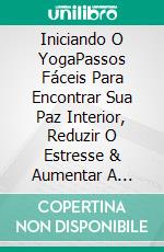 Iniciando O YogaPassos Fáceis Para Encontrar Sua Paz Interior, Reduzir O Estresse & Aumentar A Felicidade. E-book. Formato Mobipocket ebook