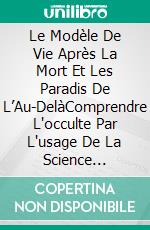 Le Modèle De Vie Après La Mort Et Les Paradis De L’Au-DelàComprendre L'occulte Par L'usage De La Science Moderne. E-book. Formato EPUB ebook