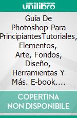 Guía De Photoshop Para PrincipiantesTutoriales, Elementos, Arte, Fondos, Diseño, Herramientas Y Más. E-book. Formato EPUB ebook