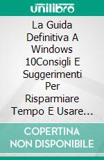 La Guida Definitiva A Windows 10Consigli E Suggerimenti Per Risparmiare Tempo E Usare Windows 10 A Livello Pro. E-book. Formato EPUB ebook