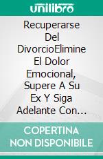 Recuperarse Del DivorcioElimine El Dolor Emocional, Supere A Su Ex Y Siga Adelante Con Nuevas Relaciones. E-book. Formato Mobipocket ebook