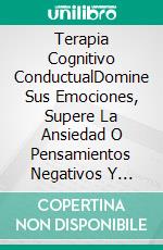 Terapia Cognitivo ConductualDomine Sus Emociones, Supere La Ansiedad O Pensamientos Negativos Y Domine Su Cerebro. E-book. Formato Mobipocket