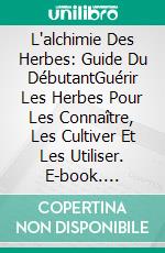 L'alchimie Des Herbes: Guide Du DébutantGuérir Les Herbes Pour Les Connaître, Les Cultiver Et Les Utiliser. E-book. Formato Mobipocket ebook