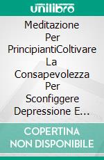 Meditazione Per PrincipiantiColtivare La Consapevolezza Per Sconfiggere Depressione E Ansia E Ritrovare La Pace Interiore. E-book. Formato Mobipocket ebook