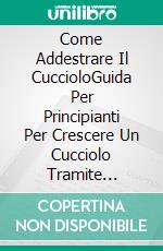 Come Addestrare Il CuccioloGuida Per Principianti Per Crescere Un Cucciolo Tramite Addestramento Positivo. E-book. Formato Mobipocket ebook