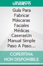 Guía Para Fabricar Máscaras Faciales Médicas CaserasUn Manual Simple Paso A Paso Sobre La Fabricación De Diferentes Tipos De Máscaras Con Ilustraciones. E-book. Formato Mobipocket