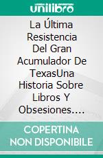 La Última Resistencia Del Gran Acumulador De TexasUna Historia Sobre Libros Y Obsesiones. E-book. Formato EPUB ebook di Steve Vernon