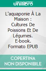 L'aquaponie À La Maison : Cultures De Poissons Et De Légumes. E-book. Formato EPUB ebook