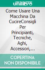 Come Usare Una Macchina Da CucireConsigli Per Principianti, Tecniche, Aghi, Accessori, Arte, & Altro. E-book. Formato EPUB ebook di Hiddenstuff Entertainment