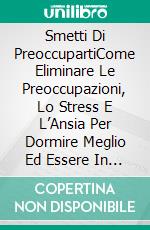 Smetti Di PreoccupartiCome Eliminare Le Preoccupazioni, Lo Stress E L’Ansia Per Dormire Meglio Ed Essere In Salute. E-book. Formato EPUB ebook