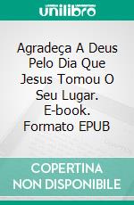 Agradeça A Deus Pelo Dia Que Jesus Tomou O Seu Lugar. E-book. Formato EPUB ebook