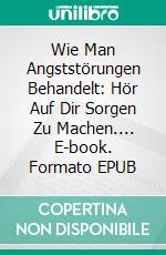 Wie Man Angststörungen Behandelt: Hör Auf Dir Sorgen  Zu Machen.... E-book. Formato EPUB ebook