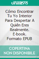 Cómo Encontrar Tu Yo Interior Para Despertar A Quién Eres Realmente. E-book. Formato EPUB ebook