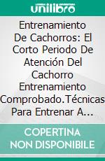 Entrenamiento De Cachorros: El Corto Periodo De Atención Del Cachorro Entrenamiento Comprobado.Técnicas Para Entrenar A Tu Cachorro Para Hacer Todo Lo Que Digas En Tan Sólo Siete Días.. E-book. Formato EPUB ebook