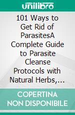 101 Ways to Get Rid of ParasitesA Complete Guide to Parasite Cleanse Protocols with Natural Herbs, Healthy Foods and Herbal Remedies for Humans, Dogs and Cats. E-book. Formato EPUB ebook