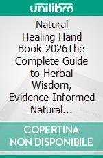 Natural Healing Hand Book 2026The Complete Guide to Herbal Wisdom, Evidence-Informed Natural Remedies, Whole-Food Nutrition, Holistic Wellness, Home Herbal Preparations, and Everyday Healthy Living. E-book. Formato EPUB ebook