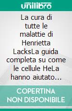 La cura di tutte le malattie di Henrietta LacksLa guida completa su come le cellule HeLa hanno aiutato gli scienziati a sviluppare trattamenti per il cancro, l’HIV/AIDS, la leucemia e l’HPV.. E-book. Formato EPUB ebook