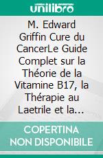 M. Edward Griffin Cure du CancerLe Guide Complet sur la Théorie de la Vitamine B17, la Thérapie au Laetrile et la Nutrition à Base d’Aliments Complets pour le Traitement Alternatif du Cancer. E-book. Formato EPUB ebook