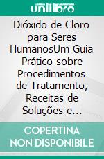 Dióxido de Cloro para Seres HumanosUm Guia Prático sobre Procedimentos de Tratamento, Receitas de Soluções e Protocolos Responsáveis de Uso e Mistura. E-book. Formato EPUB ebook