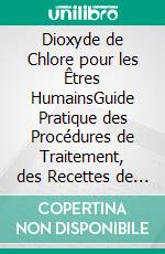Dioxyde de Chlore pour les Êtres HumainsGuide Pratique des Procédures de Traitement, des Recettes de Solutions et des Protocoles Responsables d’Utilisation et de Mélange. E-book. Formato EPUB ebook