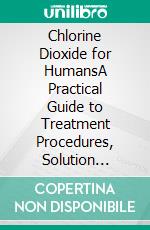 Chlorine Dioxide for HumansA Practical Guide to Treatment Procedures, Solution Recipes, and Responsible Mixing Usage Protocols. E-book. Formato EPUB ebook